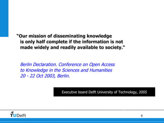 “ Our mission of disseminating knowledge  is only half complete if the information is not  made widely and readily available to society.“ Berlin Declaration. Conference on Open Access  to Knowledge in the Sciences and Humanities 20 - 22 Oct 2003, Berlin. Executive board Delft University of Technology, 2005 
