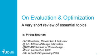 1
On Evaluation & Optimization
A very short review of essential topics
Ir. Pirouz Nourian
PhD Candidate, Researcher & Instructor
@ AE+T/Chair of Design Informatics
@URBANISM/chair of Urban Design
MSc in Architecture 2009
BSc in Control Engineering 2005
 