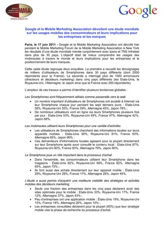 Google et la Mobile Marketing Association dévoilent une étude mondiale
 sur les usages mobiles des consommateurs et leurs implications pour
                     les entreprises et les marques

Paris, le 17 juin 2011 - Google et la Mobile Marketing Association ont dévoilé hier
pendant le Mobile Marketing Forum de la Mobile Marketing Association à New York
les résultats d’une étude mondiale menée conjointement avec Ipsos et TNS Infratest
dans plus de 30 pays. L’objectif était de mieux comprendre les usages des
mobinautes à travers le monde et leurs implications pour les entreprises et le
positionnement de leurs marques.

Cette vaste étude regroupe deux enquêtes. La première a recueilli les témoignages
de milliers d’utilisateurs de Smartphones dans 30 pays différents (dont 2000
répondants pour la France). La seconde a interrogé plus de 1000 annonceurs
(directeurs et décideurs marketing) dans cinq pays différents (les Etats-Unis, le
Royaume-Uni, l’Allemagne, le Japon ainsi que la France avec 200 répondants).

L’ampleur de ces travaux a permis d’identifier plusieurs tendances globales :

Les Smartphones sont fréquemment utilisés comme passerelle vers le web
   • Un nombre important d'utilisateurs de Smartphones ont accédé à Internet via
      leur Smartphone chaque jour pendant les sept derniers jours : Etats-Unis
      58%, Royaume-Uni 55%, France 59%, Allemagne 45%, Japon 78% ;
   • De nombreux utilisateurs vont en ligne via leurs Smartphones plusieurs fois
      par jour : Etats-Unis 53%, Royaume-Uni 49%, France 47%, Allemagne 42%,
      Japon 68%.

Les mobinautes utilisent leurs Smartphones pour une variété d'activités
   • Les utilisateurs de Smartphones cherchent des informations locales sur leurs
      appareils mobiles : Etats-Unis 90%, Royaume-Uni 81%, France 83%,
      Allemagne 85%, Japon 90% ;
   • Ces demandeurs d'informations locales agissent pour la plupart directement
      sur leur Smartphone après avoir consulté le contenu local : Etats-Unis 87%,
      Royaume-Uni 80%, France 83%, Allemagne 79%, Japon 80%.

Le Smartphone joue un rôle important dans le processus d’achat
   • Dans l'ensemble, les consommateurs utilisent leur Smartphone dans les
      magasins : États-Unis 82%, Royaume-Uni 68%, France 82%, Allemagne
      65%, Japon 75% ;
   • Ils font aussi des achats directement sur leur appareil mobile : États-Unis
      29%, Royaume-Uni 28%, France 17%, Allemagne 28%, Japon 45%.

L’étude a aussi permis d’acquérir une meilleure visibilité des stratégies et activités
mobiles des décideurs marketing
    • Seule une fraction des entreprises dans les cinq pays déclarent avoir des
       sites optimisés pour le mobile : Etats-Unis 33%, Royaume-Uni 17%, France
       12%, Allemagne 37%, Japon 43% ;
    • Peu d’entreprises ont une application mobile : États-Unis 19%, Royaume-Uni
       15%, France 18%, Allemagne 26%, Japon 10% ;
    • Les entreprises consultées déclarent pour la plupart (65%) que leur stratégie
       mobile vise la phase de recherche du processus d'achat.
 