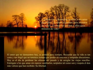 ¿Cuándo vas a demostrar tu amor a tus seres
                                    queridos?, ¿Cuándo te queden unos minutos
                                    de vida?, ¿Cuándo les queden a ellos unos
                                    minutos de vida?




El amor que no demuestres hoy, se perderá para siempre. Recuerda que la vida es tan
corta y tan frágil que no tenemos tiempo que perder en rencores y estúpidas discusiones.
Hoy es el día de perdonar las ofensas del pasado y de arreglar las viejas rencillas.
Entrégate a los que amas sin esperar cambiarlos, acéptalos tal como son y respeta el don
más valioso que han recibido: Su libertad.
 
