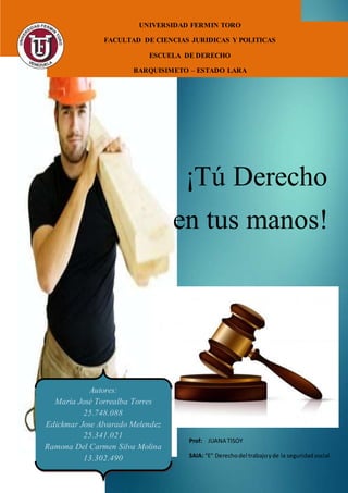 ¡Tú Derecho
en tus manos!
Autores:
María José Torrealba Torres
25.748.088
Edickmar Jose Alvarado Melendez
25.341.021
Ramona Del Carmen Silva Molina
13.302.490
UNIVERSIDAD FERMIN TORO
FACULTAD DE CIENCIAS JURIDICAS Y POLITICAS
ESCUELA DE DERECHO
BARQUISIMETO – ESTADO LARA
Prof: JUANA TISOY
SAIA: “E” Derechodel trabajoyde la seguridadsocial.
 