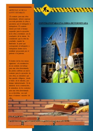 CONTRATO PARAUNA OBRA DETERMINADA
ARTÍCULO 63 DE LA
LOTTT ESTABLCE:
El contrato para una obra
determinada deberá expresar
con toda precisión la obra a
ejecutarse por el trabajador o
trabajadora. El contrato
durará por todo el tiempo
requerido para la ejecución
de la obra y terminará con la
conclusión de la misma. Se
considerará que la obra ha
concluido cuando ha
finalizado la parte que
corresponde al trabajador o
trabajadora dentro de la
totalidad proyectada por el
patrono o la patrona.
Si dentro de los tres meses
siguientes a la terminación
de un contrato de trabajo
para una obra determinada,
las partes celebran un nuevo
contrato para la ejecución de
otra obra, se entenderá que
han querido obligarse, desde
el inicio de la relación, por
tiempo indeterminado. En la
industria de la construcción,
la naturaleza de los contratos
para una obra determinada
no se desvirtúa, sea cual
fuere el número sucesivo de
ellos.
 