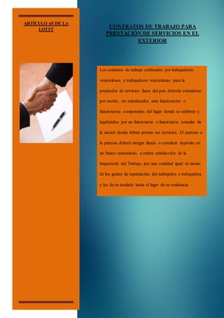 ARTÍCULO 65 DE LA
LOTTT
CONTRATOS DE TRABAJO PARA
PRESTACIÓN DE SERVICIOS EN EL
EXTERIOR
Los contratos de trabajo celebrados por trabajadores
venezolanos y trabajadoras venezolanas para la
prestación de servicios fuera del país deberán extenderse
por escrito, ser autenticados ante funcionarios o
funcionarias competentes del lugar donde se celebren y
legalizados por un funcionario o funcionaria consular de
la nación donde deban prestar sus servicios. El patrono o
la patrona deberá otorgar fianza o constituir depósito en
un banco venezolano, a entera satisfacción de la
Inspectoría del Trabajo, por una cantidad igual al monto
de los gastos de repatriación del trabajador o trabajadora
y los de su traslado hasta el lugar de su residencia.
 