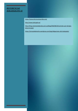 REFERENCIAS
BIBLIOGRÁFICAS
https://www.diccionariojuridico.mx/
http://www.lottt.gob.ve/
http://blog.reclamoslaborales.com.ve/blog/2016/06/23/contrato-por-tiempo-
determinado/
https://temasdederecho.wordpress.com/tag/obligaciones-del-trabajador/
 