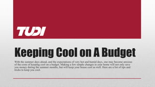 Keeping Cool on A Budget
With the summer days ahead, and the expectations of very hot and humid days, one may become anxious
of the costs of keeping cool on a budget. Making a few simple changes in your home will not only save
you money during the summer months, but will keep your house cool as well. Here are a list of tips and
tricks to keep you cool.
 