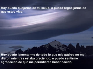 Hoy puedo quejarme de mi salud, o puedo regocijarme de
que estoy vivo.
Hoy puedo lamentarme de todo lo que mis padres no me
dieron mientras estaba creciendo, o puedo sentirme
agradecido de que me permitieran haber nacido.
 