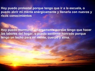 Hoy puedo protestar porque tengo que ir a la escuela, o
puedo abrir mi mente enérgicamente y llenarla con nuevos y
ricos conocimientos
Hoy puedo murmurar amargamente porque tengo que hacer
las labores del hogar, o puedo sentirme honrado porque
tengo un techo para mi mente, cuerpo y alma.
 