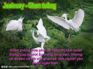 Ghen tuông vừa phải sẽ biểu thị tầm quan trọng của người ấy trong lòng bạn, nhưng vô duyên vô cớ nổi ghen sẽ làm người yêu chán ngán bạn.  