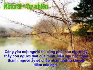 Càng yêu một người thì càng phải cho người ấy thấy con người thật của mình. Nếu yêu bạn chân thành, người ấy sẽ chấp nhận những khuyết điểm của bạn.   