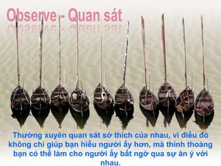 Thường xuyên quan sát sở thích của nhau, vì điều đó không chỉ giúp bạn hiểu người ấy hơn, mà thỉnh thoảng bạn có thể làm cho người ấy bất ngờ qua sự ăn ý với nhau. 
