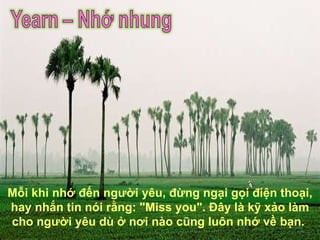 Mỗi khi nhớ đến người yêu, đừng ngại gọi điện thoại, hay nhắn tin nói rằng: "Miss you". Đây là kỹ xảo làm cho người yêu dù ở nơi nào cũng luôn nhớ về bạn.  