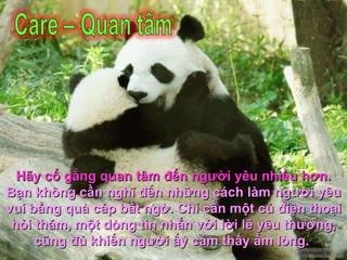 Hãy cố gắng quan tâm đến người yêu nhiều hơn.   Bạn không cần nghĩ đến những cách làm người yêu vui bằng quà cáp bất ngờ. Chỉ cần một cú điện thoại hỏi thăm, một dòng tin nhắn với lời lẽ yêu thương, cũng đủ khiến người ấy cảm thấy ấm lòng.  