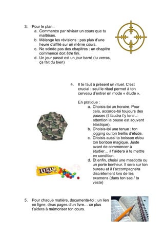Examens
ETUDIER
une semaine
à l’avance
Oui, c’est possible !
Les 7 astuces à connaître
1. Affiche ton programme d’examen : les dates,
les heures et… les matières !!!!
2. Rédige un plan d’attaque : il doit être quasi
militaire. Souvent le retard est énorme, il
faut donc une motivation de guerrier.
N’hésite pas à utiliser des mots agressifs.
Ca va être dur, sois donc dur aussi.
 