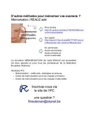 D’autres méthodes pour mémoriser vos examens ?
Mémorisation / REALIZ asbl
Plus d’infos
http://fr.scribd.com/doc/105150394/cour
s-de-memorisation
Sur papier
http://www.fr.fnac.be/a2827715/Francoi
s-Meuleman-Se-vendre-efficacement
En séminaire :
école secondaire,	
  
école primaire &
école maternelle
La formation MEMORISATION de l’asbl REALIZ est accessible
(et donc gratuite ;o) pour tous les professeurs de la fédération
Bruxelles–Wallonie.
Modules IFC
− Mémorisation : méthodes, stratégies et astuces
− Outils de mémorisation pour les classes primaires
− Outils de mémorisation pour les classes maternelles
Inscrivez-vous via
le site de l’IFC
une question ?
fmeuleman@skynet.be
	
   	
  
 