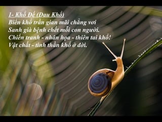 1- Khổ Đế (Đau Khổ)
Biển khổ trần gian mãi chẳng vơi
Sanh già bệnh chết mỗi con người.
Chiến tranh - nhân họa - thiên tai khổ!
Vật chất - tinh thần khổ ở đời.
 