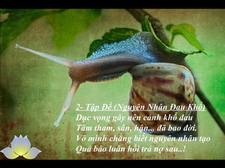 2- Tập Đế (Nguyên Nhân Đau Khổ)
Dục vọng gây nên cảnh khổ đau
Tâm tham, sân, hận... đã bao đời.
Vô minh chẳng biết nguyên nhân tạo
Quả báo luân hồi trả nợ sau..!
 