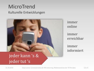MicroTrend
   Kulturelle Entwicklungen

                                                                             immer
                                                                             online

                                                                             immer
                                                                             erreichbar

                                                                             immer
                                                                             informiert
    jeder kann ‘s &
    jeder tut ‘s
21.10.2010   Anja Lorenz: Lernmaterialien für Microlearning, Medienzentrum der TU Dresden   12 | 31
 