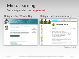 MicroLearning
   Selbstorganisiert vs. angeleitet
Beispiel: One Word a Day                         Beispiel: Mediencommunity




                                                                                            (Buchem 2010)



21.10.2010   Anja Lorenz: Lernmaterialien für Microlearning, Medienzentrum der TU Dresden         15 | 31
 