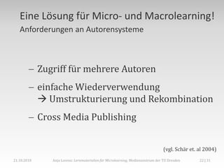 Eine Lösung für Micro- und Macrolearning!
   Anforderungen an Autorensysteme



         Zugriff für mehrere Autoren
         einfache Wiederverwendung
           Umstrukturierung und Rekombination
         Cross Media Publishing


                                                                              (vgl. Schär et. al 2004)
21.10.2010   Anja Lorenz: Lernmaterialien für Microlearning, Medienzentrum der TU Dresden     22 | 31
 
