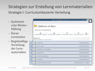 Strategien zur Erstellung von Lernmaterialien
Strategie I: Curriculumbasierte Verteilung

 Systemati-
  sche Weiter-
  bildung
 Kurze
  Lernzeiten
 Regelmäßige           1.
  Verteilung            2.
  der Lern-             3.
  materialien           4.
                        5.
                        6.
                        7.

21.10.2010   Anja Lorenz: Lernmaterialien für Microlearning, Medienzentrum der TU Dresden   26 | 31
 