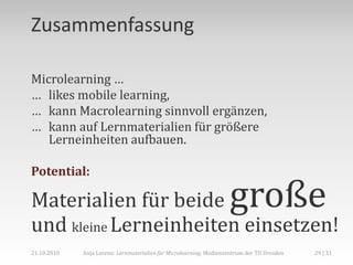 Zusammenfassung

Microlearning …
… likes mobile learning,
… kann Macrolearning sinnvoll ergänzen,
… kann auf Lernmaterialien für größere
   Lerneinheiten aufbauen.

Potential:

Materialien für beide                                               große
und kleine Lerneinheiten einsetzen!
21.10.2010   Anja Lorenz: Lernmaterialien für Microlearning, Medienzentrum der TU Dresden   29 | 31
 