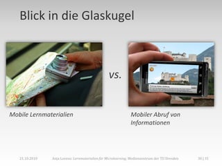 Blick in die Glaskugel



                                                  vs.


Mobile Lernmaterialien                                         Mobiler Abruf von
                                                               Informationen




   21.10.2010   Anja Lorenz: Lernmaterialien für Microlearning, Medienzentrum der TU Dresden   30 | 31
 