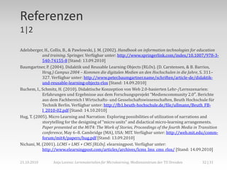 Referenzen
1|2

Adelsberger, H., Collis, B., & Pawlowski, J. M. (2002). Handbook on information technologies for education
            and training. Springer. Verfügbar unter: http://www.springerlink.com/index/10.1007/978-3-
            540-74155-8 [Stand: 13.09.2010]
Baumgartner, P. (2004). Didaktik und Reusable Learning Objects (RLOs). (D. Carstensen, & B. Barrios,
            Hrsg.) Campus 2004 – Kommen die digitalen Medien an den Hochschulen in die Jahre, S. 311–
            327. Verfügbar unter: http://www.peter.baumgartner.name/schriften/article-de/didaktik-
            und-reusable-learning-objects-rlos [Stand: 14.09.2010]
Buchem, I., Schmitz, H. (2010). Didaktische Konzeption von Web 2.0-basierten Lehr-/Lernszenarien:
            Erfahrungen und Ergebnisse aus dem Forschungsprojekt “Mediencommunity 2.0″. Berichte
            aus dem Fachbereich I Wirtschafts- und Gesselschaftswissenschaften, Beuth Hochschule für
            Technik Berlin. Verfügbar unter: http://fb1.beuth-hochschule.de/file/ullmann/Beuth_FB-
            I_2010-02.pdf [Stand: 14.10.2010]
Hug, T. (2005). Micro Learning and Narration: Exploring possibilities of utilization of narrations and
            storytelling for the designing of “micro units” and didactical micro-learning arrangements.
            Paper presented at the MiT4: The Work of Stories, Proceedings of the fourth Media in Transition
            conference, May 6–8. Cambridge (MA), USA: MIT. Verfügbar unter: http://web.mit.edu/comm-
            forum/mit4/papers/hug.pdf [Stand: 13.09.2010]
Nichani, M. (2001). LCMS = LMS + CMS [RLOs]. elearningpost. Verfügbar unter:
            http://www.elearningpost.com/articles/archives/lcms_lms_cms_rlos/ [Stand: 14.09.2010]

21.10.2010       Anja Lorenz: Lernmaterialien für Microlearning, Medienzentrum der TU Dresden     32 | 31
 