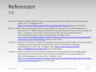 Referenzen
2|2

de Vries, P., & Brall, S. (2008). Microtraining as a support mechanism for informal learning. eLearning
              Papers , Nr. 11. Verfügbar unter:
              http://www.elearningeuropa.info/files/media/media17532.pdf [Stand: 14.09.2010]
Robes, J. (2009). Microlearning und Microtraining: Flexible Kurzformate in der Weiterbildung. In A.
              Hohenstein, & K. Wilbers (Hrsg.), Handbuch E-Learning: Expertenwissen aus Wissenschaft und
              Praxis – Strategien, Instrumente, Fallstudien (30. Erg.-Lfg. Ausg.). Köln: Deutscher
              Wirtschaftsdienst (Wolters Kluwer Deutschland). Verfügbar unter:
              http://www.weiterbildungsblog.de/2009/10/05/microlearning-und-microtraining-flexible-
              kurzformate-in-derweiterbildung/ [Stand: 07.09.2010]
Schär, S. G., Ravasio, P., & Schluep, S. (2004). Werkzeuge und organisatorische Strukturen zur gemeinsame
              Nutzung von elektronischen Lernmaterialien. Arbeit + Gesundheit in effizienten
              Arbeitssystemen, S. 645–648. Verfügbar unter: http://www.org.id.tue.nl/IFIP-
              WG13.1/INTERACT2003-p884.pdf [Stand: 14.09.2010]
Seufert, S., & Euler, D. (2005). Learning Design: Gestaltung eLearning-gestützter Lernumgebungen in
              Hochschulen und Unternehmen. Swiss Centre for Innovations in Learning, Institut für
              Wirtschaftspädagogik. St. Gallen: SCIL. Verfügbar unter:
              http://www.scil.ch/fileadmin/Container/Leistungen/Veroeffentlichungen/2005-09-seufert-
              euler-learning-design.pdf [Stand: 13.09.2010]



21.10.2010       Anja Lorenz: Lernmaterialien für Microlearning, Medienzentrum der TU Dresden   33 | 31
 