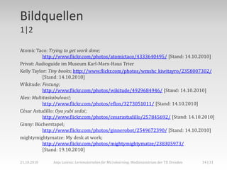 Bildquellen
1|2

Atomic Taco: Trying to get work done;
           http://www.flickr.com/photos/atomictaco/4333640495/ [Stand: 14.10.2010]
Privat: Audioguide im Museum Karl-Marx-Haus Trier
Kelly Taylor: Tiny books; http://www.flickr.com/photos/wmshc_kiwitayro/2358007302/
           [Stand: 14.10.2010]
Wikitude: Festung;
           http://www.flickr.com/photos/wikitude/4929684946/ [Stand: 14.10.2010]
Alex: Multitaskabulous!;
           http://www.flickr.com/photos/eflon/3273051011/ [Stand: 14.10.2010]
César Astudillo: Oya yubi sedai;
           http://www.flickr.com/photos/cesarastudillo/257845692/ [Stand: 14.10.2010]
Ginny: Bücherstapel;
           http://www.flickr.com/photos/ginnerobot/2549672390/ [Stand: 14.10.2010]
mightymightymatze: My desk at work;
           http://www.flickr.com/photos/mightymightymatze/238305973/
           [Stand: 19.10.2010]

21.10.2010    Anja Lorenz: Lernmaterialien für Microlearning, Medienzentrum der TU Dresden   34 | 31
 