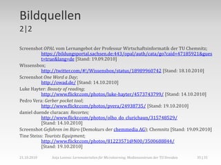 Bildquellen
2|2

Screenshot OPAL vom Lernangebot der Professur Wirtschaftsinformatik der TU Chemnitz;
           https://bildungsportal.sachsen.de:443/opal/auth/cata/go?caid=47185921&gues
           t=true&lang=de [Stand: 19.09.2010]
Wissensbox;
           http://twitter.com/#!/Wissensbox/status/18989960742 [Stand: 18.10.2010]
Screenshot One Word a Day;
           http://owad.de/ [Stand: 14.10.2010]
Luke Hayter: Beauty of reading;
           http://www.flickr.com/photos/luke-hayter/4573743799/ [Stand: 14.10.2010]
Pedro Vera: Gerber pocket tool;
           http://www.flickr.com/photos/pvera/24938735/ [Stand: 19.10.2010]
daniel duende cluracan: Recortes;
           http://www.flickr.com/photos/olho_do_clurichaun/315748529/
           [Stand: 14.10.2010]
Screenshot Gefahren im Büro (Demokurs der chemmedia AG); Chemnitz [Stand: 19.09.2010]
Tine Steiss: Tourists Equipment;
           http://www.flickr.com/photos/81223571@N00/3500688844/
           [Stand: 19.10.2010]

21.10.2010    Anja Lorenz: Lernmaterialien für Microlearning, Medienzentrum der TU Dresden   35 | 31
 