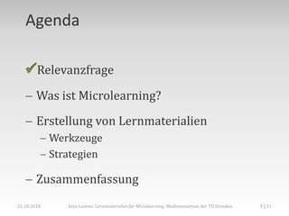 Agenda

        Relevanzfrage

    Was ist Microlearning?
    Erstellung von Lernmaterialien
          Werkzeuge
          Strategien

    Zusammenfassung
21.10.2010    Anja Lorenz: Lernmaterialien für Microlearning, Medienzentrum der TU Dresden   5 | 31
 