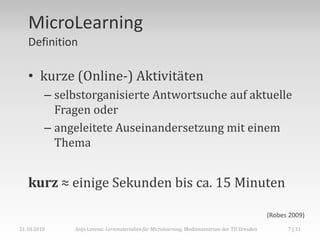 MicroLearning
   Definition

   • kurze (Online-) Aktivitäten
         – selbstorganisierte Antwortsuche auf aktuelle
           Fragen oder
         – angeleitete Auseinandersetzung mit einem
           Thema


   kurz ≈ einige Sekunden bis ca. 15 Minuten

                                                                                             (Robes 2009)
21.10.2010    Anja Lorenz: Lernmaterialien für Microlearning, Medienzentrum der TU Dresden         7 | 31
 