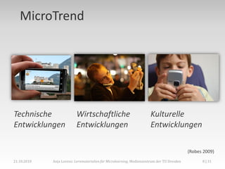 MicroTrend




Technische                 Wirtschaftliche                            Kulturelle
Entwicklungen              Entwicklungen                              Entwicklungen

                                                                                            (Robes 2009)
21.10.2010   Anja Lorenz: Lernmaterialien für Microlearning, Medienzentrum der TU Dresden         8 | 31
 