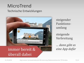 MicroTrend
   Technische Entwicklungen

                                                                      steigender
                                                                      Funktions-
                                                                      umfang

                                                                      steigende
                                                                      Verbreitung

                                                                      … dann gibt es
    immer bereit &                                                    eine App dafür
    überall dabei
21.10.2010   Anja Lorenz: Lernmaterialien für Microlearning, Medienzentrum der TU Dresden   9 | 31
 