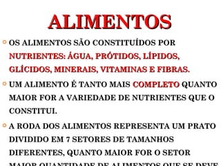 AALLIIMMEENNTTOOSS 
 OOSS AALLIIMMEENNTTOOSS SSÃÃOO CCOONNSSTTIITTUUÍÍDDOOSS PPOORR 
NNUUTTRRIIEENNTTEESS:: ÁÁGGUUAA,, PPRRÓÓTTIIDDOOSS,, LLÍÍPPIIDDOOSS,, 
GGLLÍÍCCIIDDOOSS,, MMIINNEERRAAIISS,, VVIITTAAMMIINNAASS EE FFIIBBRRAASS.. 
 UUMM AALLIIMMEENNTTOO ÉÉ TTAANNTTOO MMAAIISS CCOOMMPPLLEETTOO QQUUAANNTTOO 
MMAAIIOORR FFOORR AA VVAARRIIEEDDAADDEE DDEE NNUUTTRRIIEENNTTEESS QQUUEE OO 
CCOONNSSTTIITTUUII.. 
 AA RROODDAA DDOOSS AALLIIMMEENNTTOOSS RREEPPRREESSEENNTTAA UUMM PPRRAATTOO 
DDIIVVIIDDIIDDOO EEMM 77 SSEETTOORREESS DDEE TTAAMMAANNHHOOSS 
DDIIFFEERREENNTTEESS,, QQUUAANNTTOO MMAAIIOORR FFOORR OO SSEETTOORR 
MMAAIIOORR QQUUAANNTTIIDDAADDEE DDEE AALLIIMMEENNTTOOSS QQUUEE SSEE DDEEVVEE 
 