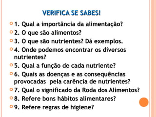 VVEERRIIFFIICCAA SSEE SSAABBEESS!! 
11.. QQuuaall aa iimmppoorrttâânncciiaa ddaa aalliimmeennttaaççããoo?? 
22.. OO qquuee ssããoo aalliimmeennttooss?? 
33.. OO qquuee ssããoo nnuuttrriieenntteess?? DDáá eexxeemmppllooss.. 
44.. OOnnddee ppooddeemmooss eennccoonnttrraarr ooss ddiivveerrssooss 
nnuuttrriieenntteess?? 
55.. QQuuaall aa ffuunnççããoo ddee ccaaddaa nnuuttrriieennttee?? 
66.. QQuuaaiiss aass ddooeennççaass ee aass ccoonnsseeqquuêênncciiaass 
pprroovvooccaaddaass ppeellaa ccaarrêênncciiaa ddee nnuuttrriieenntteess?? 
77.. QQuuaall oo ssiiggnniiffiiccaaddoo ddaa RRooddaa ddooss AAlliimmeennttooss?? 
88.. RReeffeerree bboonnss hháábbiittooss aalliimmeennttaarreess?? 
99.. RReeffeerree rreeggrraass ddee hhiiggiieennee?? 
 