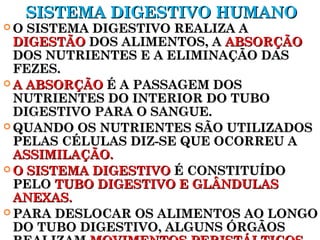 SSIISSTTEEMMAA DDIIGGEESSTTIIVVOO HHUUMMAANNOO 
OO SSIISSTTEEMMAA DDIIGGEESSTTIIVVOO RREEAALLIIZZAA AA 
DDIIGGEESSTTÃÃOO DDOOSS AALLIIMMEENNTTOOSS,, AA AABBSSOORRÇÇÃÃOO 
DDOOSS NNUUTTRRIIEENNTTEESS EE AA EELLIIMMIINNAAÇÇÃÃOO DDAASS 
FFEEZZEESS.. 
AA AABBSSOORRÇÇÃÃOO ÉÉ AA PPAASSSSAAGGEEMM DDOOSS 
NNUUTTRRIIEENNTTEESS DDOO IINNTTEERRIIOORR DDOO TTUUBBOO 
DDIIGGEESSTTIIVVOO PPAARRAA OO SSAANNGGUUEE.. 
QQUUAANNDDOO OOSS NNUUTTRRIIEENNTTEESS SSÃÃOO UUTTIILLIIZZAADDOOSS 
PPEELLAASS CCÉÉLLUULLAASS DDIIZZ--SSEE QQUUEE OOCCOORRRREEUU AA 
AASSSSIIMMIILLAAÇÇÃÃOO.. 
OO SSIISSTTEEMMAA DDIIGGEESSTTIIVVOO ÉÉ CCOONNSSTTIITTUUÍÍDDOO 
PPEELLOO TTUUBBOO DDIIGGEESSTTIIVVOO EE GGLLÂÂNNDDUULLAASS 
AANNEEXXAASS.. 
PPAARRAA DDEESSLLOOCCAARR OOSS AALLIIMMEENNTTOOSS AAOO LLOONNGGOO 
DDOO TTUUBBOO DDIIGGEESSTTIIVVOO,, AALLGGUUNNSS ÓÓRRGGÃÃOOSS 
RREEAALLIIZZAAMM MMOOVVIIMMEENNTTOOSS PPEERRIISSTTÁÁLLTTIICCOOSS.. 
 