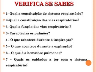 VVEERRIIFFIICCAA SSEE SSAABBEESS 
 11-- QQuuaall aa ccoonnssttiittuuiiççããoo ddoo ssiisstteemmaa rreessppiirraattóórriioo?? 
 22--QQuuaall aa ccoonnssttiittuuiiççããoo ddaass vviiaass rreessppiirraattóórriiaass?? 
 33-- QQuuaall aa ffuunnççããoo ddaass vviiaass rreessppiirraattóórriiaass?? 
 33-- CCaarraacctteerriizzaa ooss ppuullmmõõeess?? 
44 -- OO qquuee aaccoonntteeccee dduurraannttee aa iinnssppiirraaççããoo?? 
 55 –– OO qquuee aaccoonntteeccee dduurraannttee aa eexxppiirraaççããoo?? 
 66 –– OO qquuee éé aa hheemmaattoossee ppuullmmoonnaarr?? 
 77 –– QQuuaaiiss ooss ccuuiiddaaddooss aa tteerr ccoomm oo ssiisstteemmaa 
rreessppiirraattóórriioo?? 
 