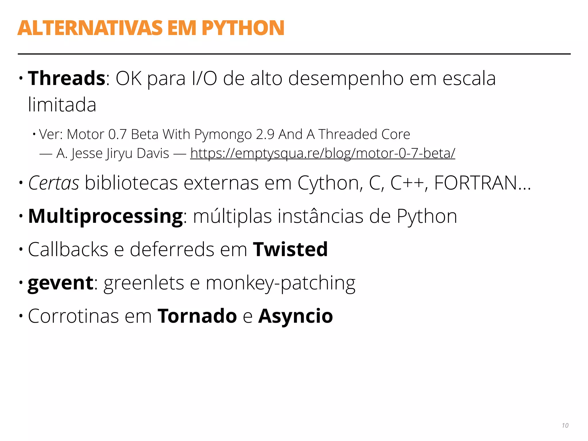 ALTERNATIVAS EM PYTHON
• Threads: OK para I/O de alto desempenho em escala
limitada
• Ver: Motor 0.7 Beta With Pymongo 2.9 And A Threaded Core 
— A. Jesse Jiryu Davis — https://emptysqua.re/blog/motor-0-7-beta/
• Certas bibliotecas externas em Cython, C, C++, FORTRAN…
• Multiprocessing: múltiplas instâncias de Python
• Callbacks e deferreds em Twisted
• gevent: greenlets e monkey-patching
• Corrotinas em Tornado e Asyncio
10
 