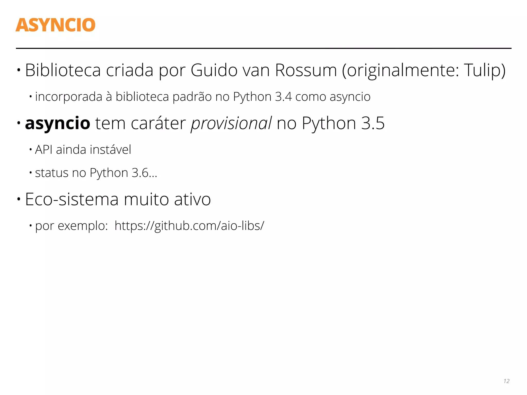 ASYNCIO
• Biblioteca criada por Guido van Rossum (originalmente: Tulip)
• incorporada à biblioteca padrão no Python 3.4 como asyncio
• asyncio tem caráter provisional no Python 3.5
• API ainda instável
• status no Python 3.6…
• Eco-sistema muito ativo
• por exemplo: https://github.com/aio-libs/
12
 