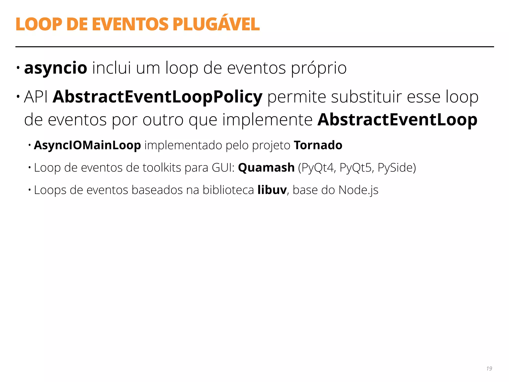 LOOP DE EVENTOS PLUGÁVEL
• asyncio inclui um loop de eventos próprio
• API AbstractEventLoopPolicy permite substituir esse loop
de eventos por outro que implemente AbstractEventLoop
• AsyncIOMainLoop implementado pelo projeto Tornado
• Loop de eventos de toolkits para GUI: Quamash (PyQt4, PyQt5, PySide)
• Loops de eventos baseados na biblioteca libuv, base do Node.js
19
 