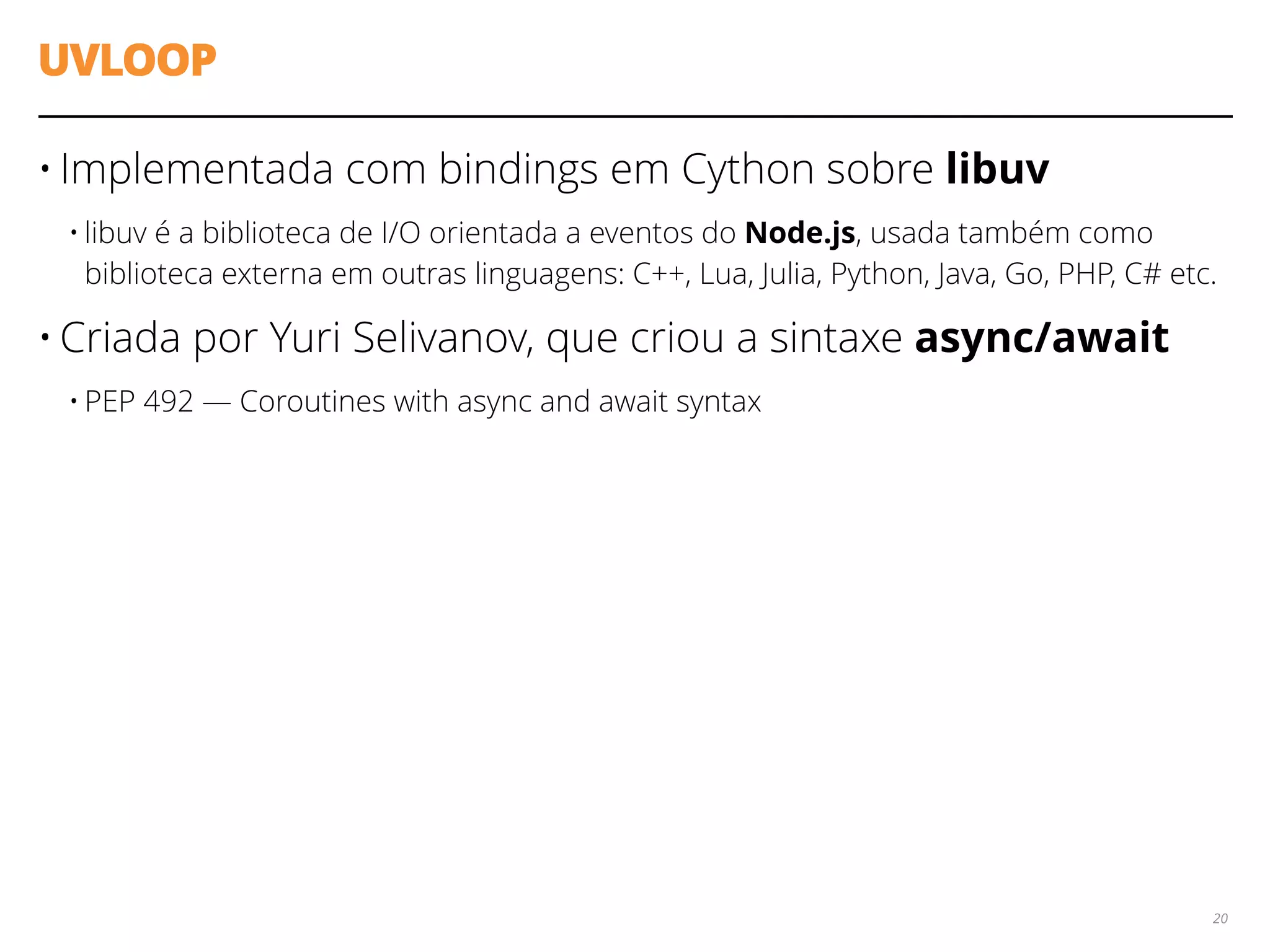 UVLOOP
• Implementada com bindings em Cython sobre libuv
• libuv é a biblioteca de I/O orientada a eventos do Node.js, usada também como
biblioteca externa em outras linguagens: C++, Lua, Julia, Python, Java, Go, PHP, C# etc.
• Criada por Yuri Selivanov, que criou a sintaxe async/await
• PEP 492 — Coroutines with async and await syntax
20
 