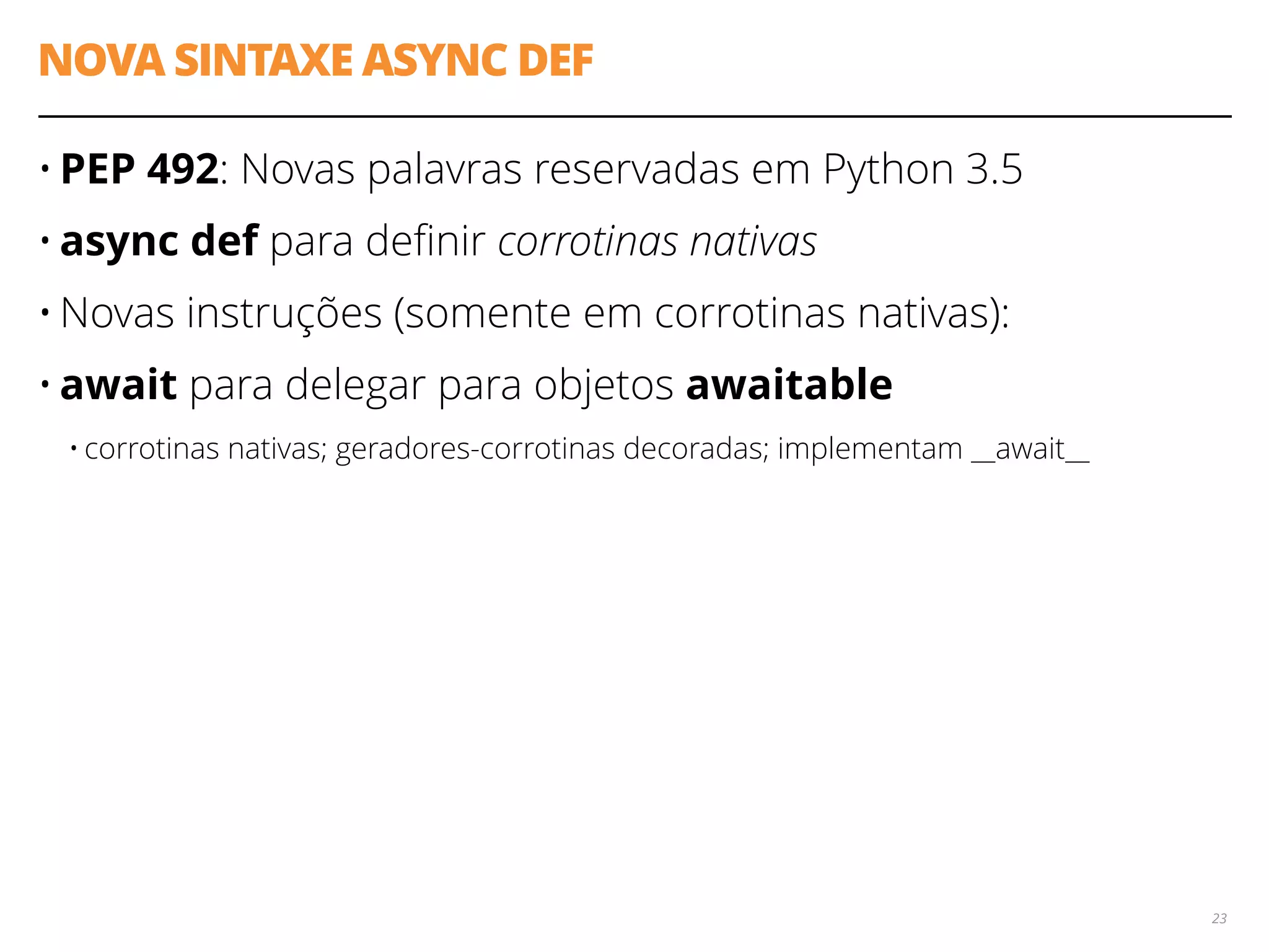 NOVA SINTAXE ASYNC DEF
• PEP 492: Novas palavras reservadas em Python 3.5
• async def para deﬁnir corrotinas nativas
• Novas instruções (somente em corrotinas nativas):
• await para delegar para objetos awaitable
• corrotinas nativas; geradores-corrotinas decoradas; implementam __await__
23
 