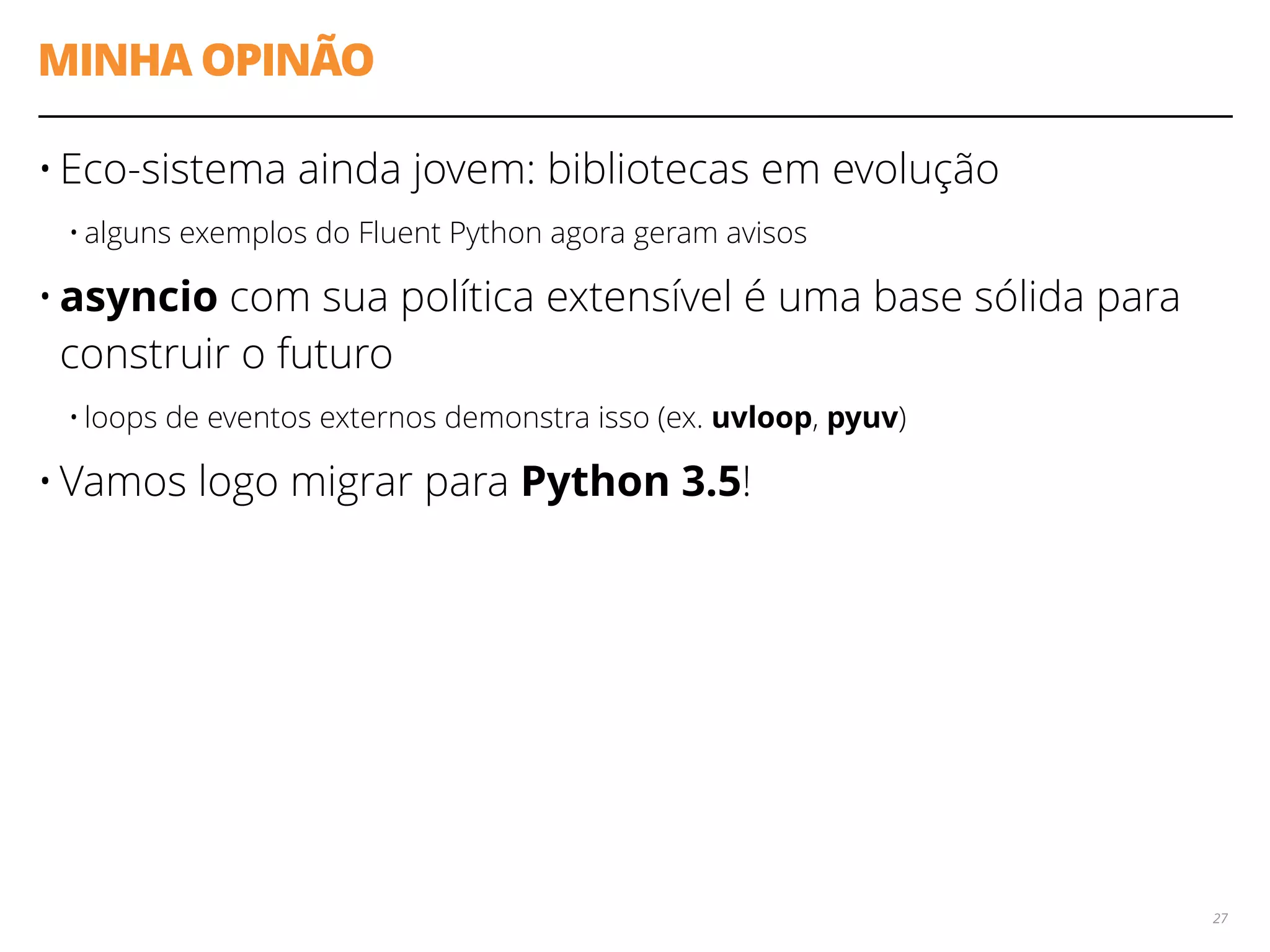 MINHA OPINÃO
• Eco-sistema ainda jovem: bibliotecas em evolução
• alguns exemplos do Fluent Python agora geram avisos
• asyncio com sua política extensível é uma base sólida para
construir o futuro
• loops de eventos externos demonstra isso (ex. uvloop, pyuv)
• Vamos logo migrar para Python 3.5!
27
 