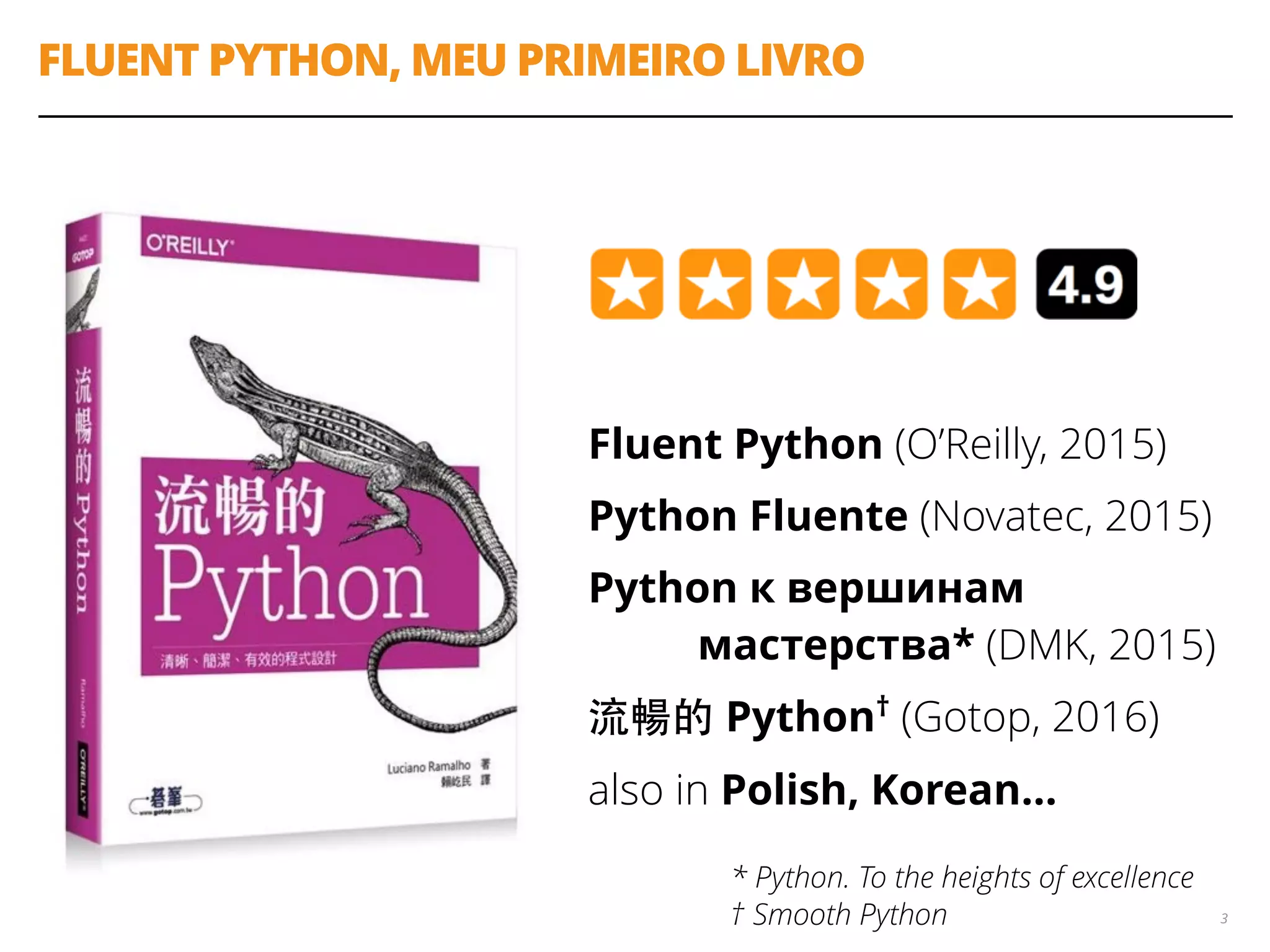 FLUENT PYTHON, MEU PRIMEIRO LIVRO
Fluent Python (O’Reilly, 2015)
Python Fluente (Novatec, 2015)
Python к вершинам 
мастерства* (DMK, 2015)
流暢的 Python†
(Gotop, 2016)
also in Polish, Korean…
3
* Python. To the heights of excellence 
† Smooth Python
 