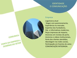 IDENTIDADE
     E COMUNICAÇÃO



Empresa
Logomarca atual
 Slogan com posicionamento,
Experiência no mercado,
Expertise dos fundadores,
Site e informativos modernos,
Peças impressas de impacto,
Anúncios em revistas de porte,
Anúncios e vídeos Institucionais,
Porte dos clientes atendidos,
Abordagem nas redes sociais,
Participação em Eventos do setor,
COMUNICAÇÃO INTEGRADA.
 