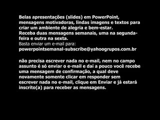 Belas apresentações (slides) em PowerPoint, mensagens motivadoras, lindas imagens e textos para criar um ambiente de alegria e bem-estar. Receba duas mensagens semanais, uma na segunda-feira e outra na sexta. Basta enviar um e-mail para:  powerpointsemanal-subscribe@yahoogrupos.com.br  não precisa escrever nada no e-mail, nem no campo assunto é só enviar o e-mail e daí a pouco você recebe uma mensagem de confirmação, a qual deve novamente somente clicar em responder sem escrever nada no e-mail, clique em Enviar e já estará inscrito(a) para receber as mensagens.  
