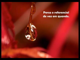 Perca o referencial de vez em quando. 