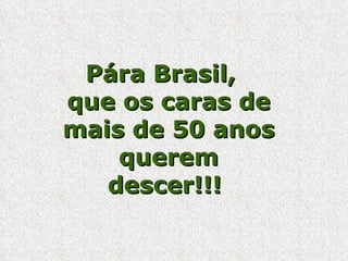 Pára Brasil,  que os caras de mais de 50 anos querem descer!!!  