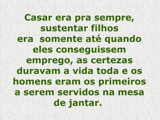 Casar era pra sempre, sustentar filhos era  somente até quando eles conseguissem emprego, as certezas duravam a vida toda e os homens eram os primeiros a serem servidos na mesa de jantar.  